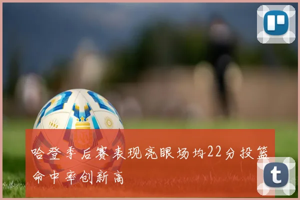 哈登季后赛表现亮眼场均22分投篮命中率创新高
