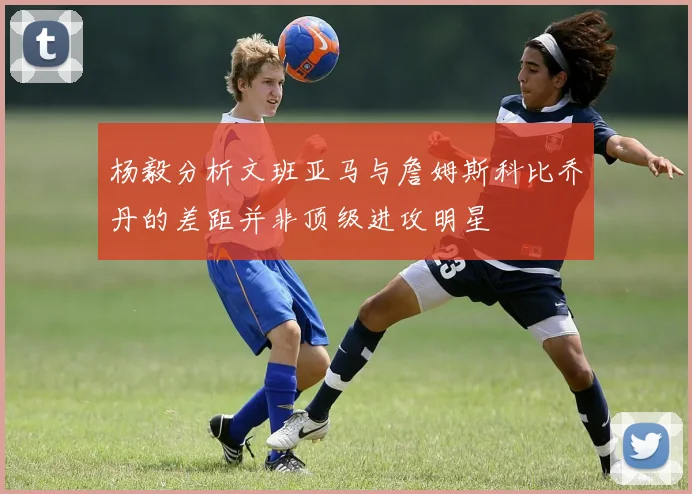 杨毅分析文班亚马与詹姆斯科比乔丹的差距并非顶级进攻明星