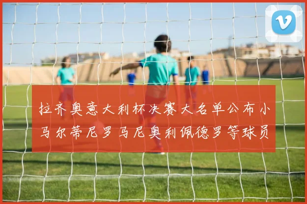 拉齐奥意大利杯决赛大名单公布小马尔蒂尼罗马尼奥利佩德罗等球员入选