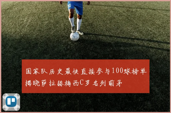 国家队历史最快直接参与100球榜单揭晓萨拉赫梅西C罗名列前茅
