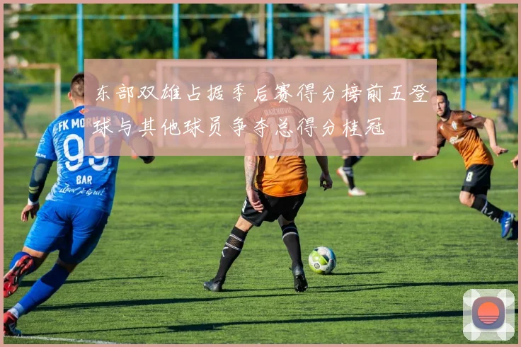 东部双雄占据季后赛得分榜前五登球与其他球员争夺总得分桂冠