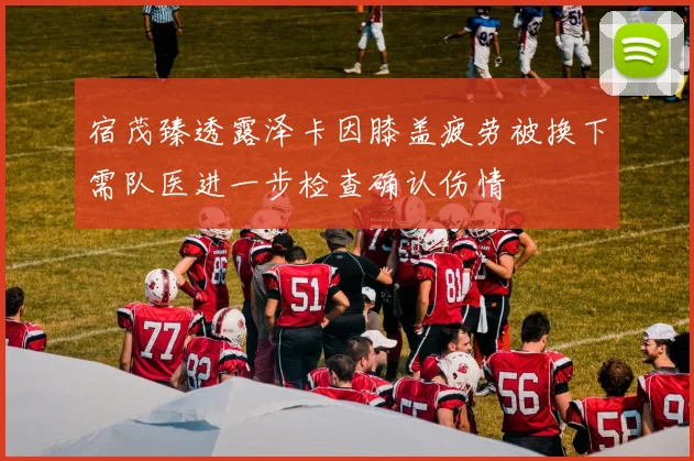 宿茂臻透露泽卡因膝盖疲劳被换下需队医进一步检查确认伤情