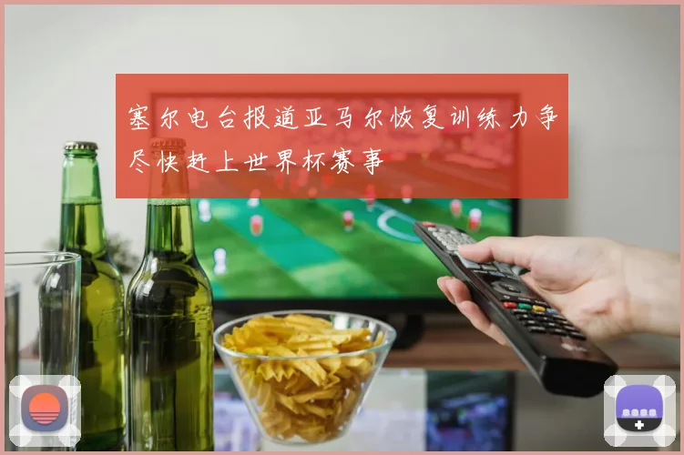 塞尔电台报道亚马尔恢复训练力争尽快赶上世界杯赛事
