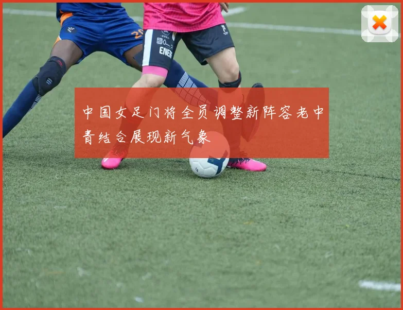 中国女足门将全员调整新阵容老中青结合展现新气象