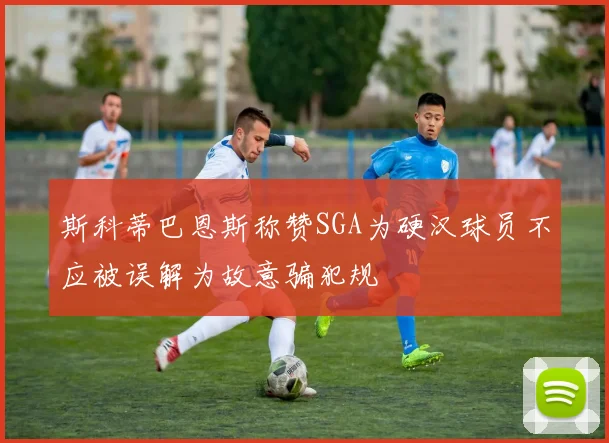 斯科蒂巴恩斯称赞SGA为硬汉球员不应被误解为故意骗犯规