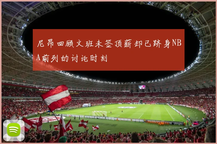 尼昂回顾文班未签顶薪却已跻身NBA前列的讨论时刻