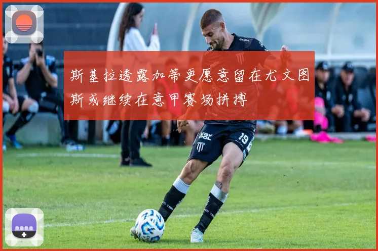 斯基拉透露加蒂更愿意留在尤文图斯或继续在意甲赛场拼搏