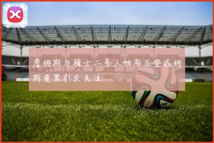 詹姆斯与骑士二号人物布兰登威姆斯重聚引发关注